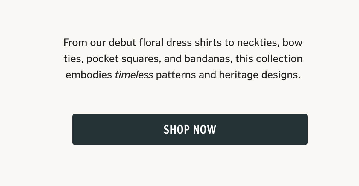 From our debut floral dress shirts to neckties, bow ties, pocket squares, and bandanas, this collection embodies timeless patterns and heritage designs. 