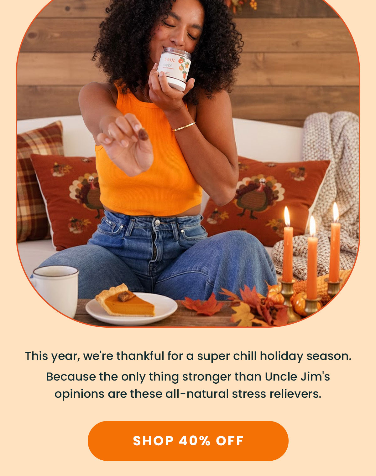 This year, we're thankful for a super chill holiday season.  Because the only thing stronger than Uncle Jim's opinions are these all-natural stress relievers. | Shop 40% OFF
