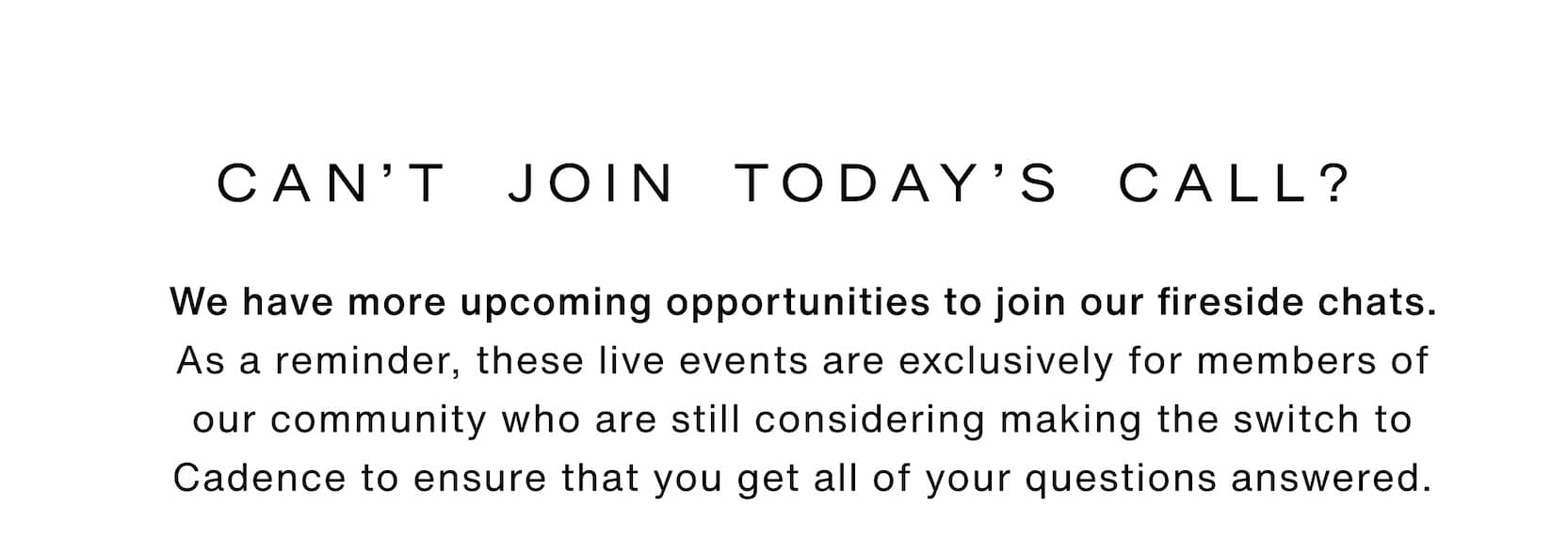 Click to shop Cadence. Can't join today's call? We have more upcoming opportunities to join our fireside chats. As a reminder, these live events are exclusively for members of our community who are still considering making the switch to Cadence to ensure that you get all of your questions answered.