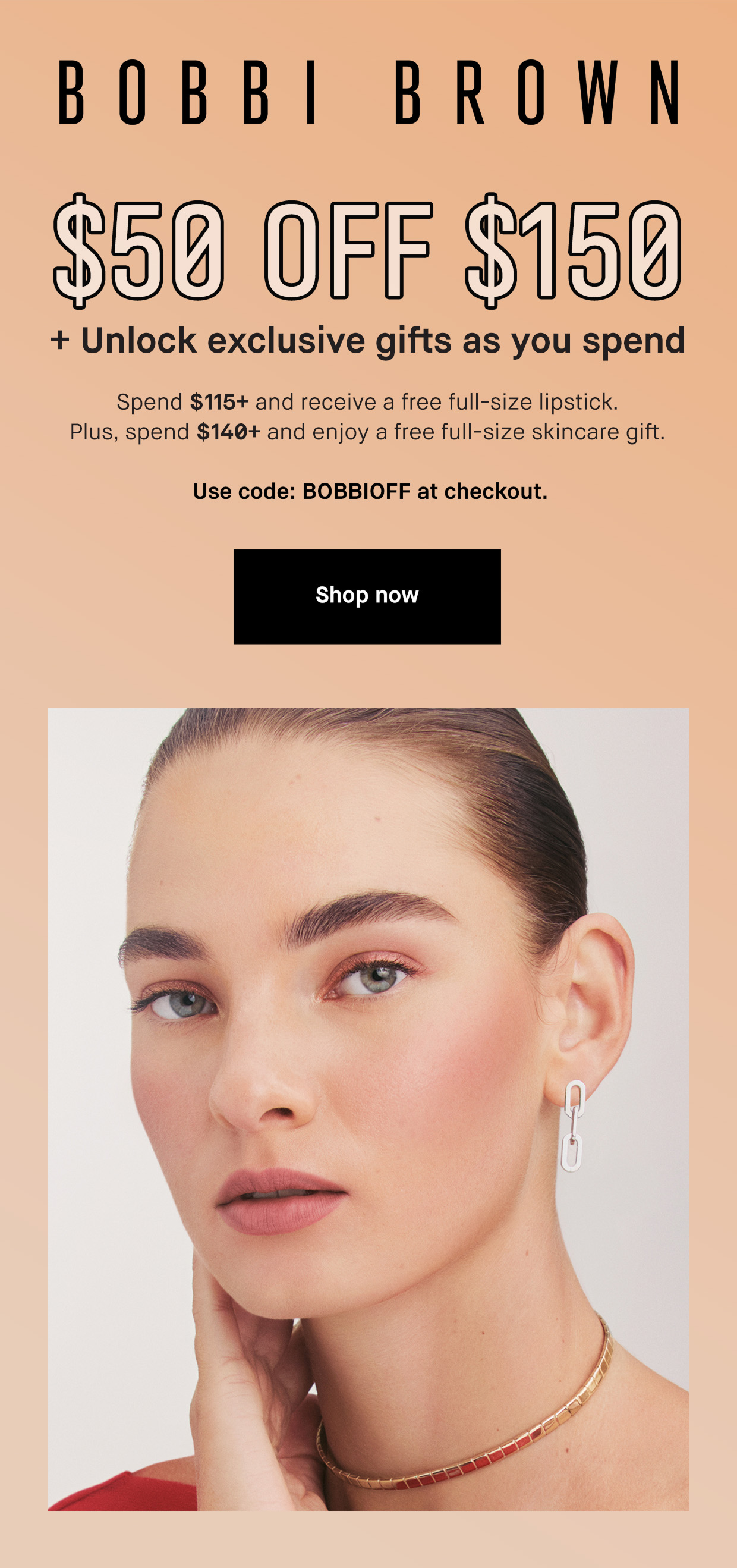 Bobbi Brown. $50 off $150. + unlock exclusive gifts as you spend. SPend $115 and receive a free full size lipstick. Plus spend $140+ and enjoy a free full siuze skincare gift. Use code BOBBIOFF At checkout. Shop now.