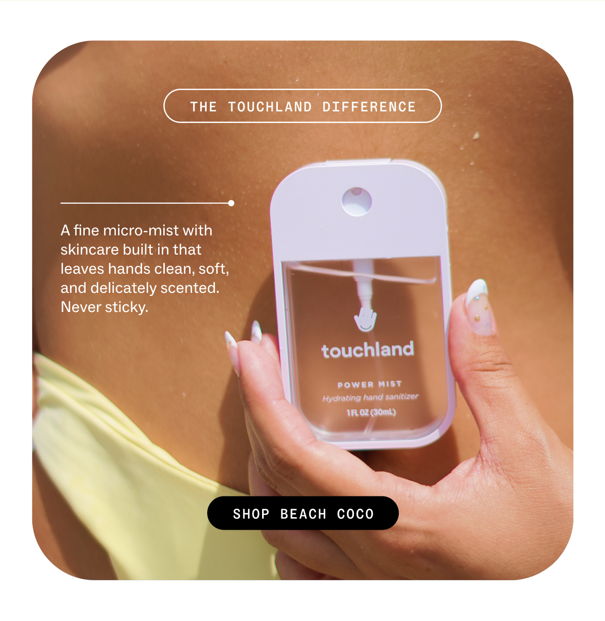 THE TOUCHLAND DIFFERENCE A fine micro-mist with built-in skincare and a never-sticky finish. SHOP BEACH COCO