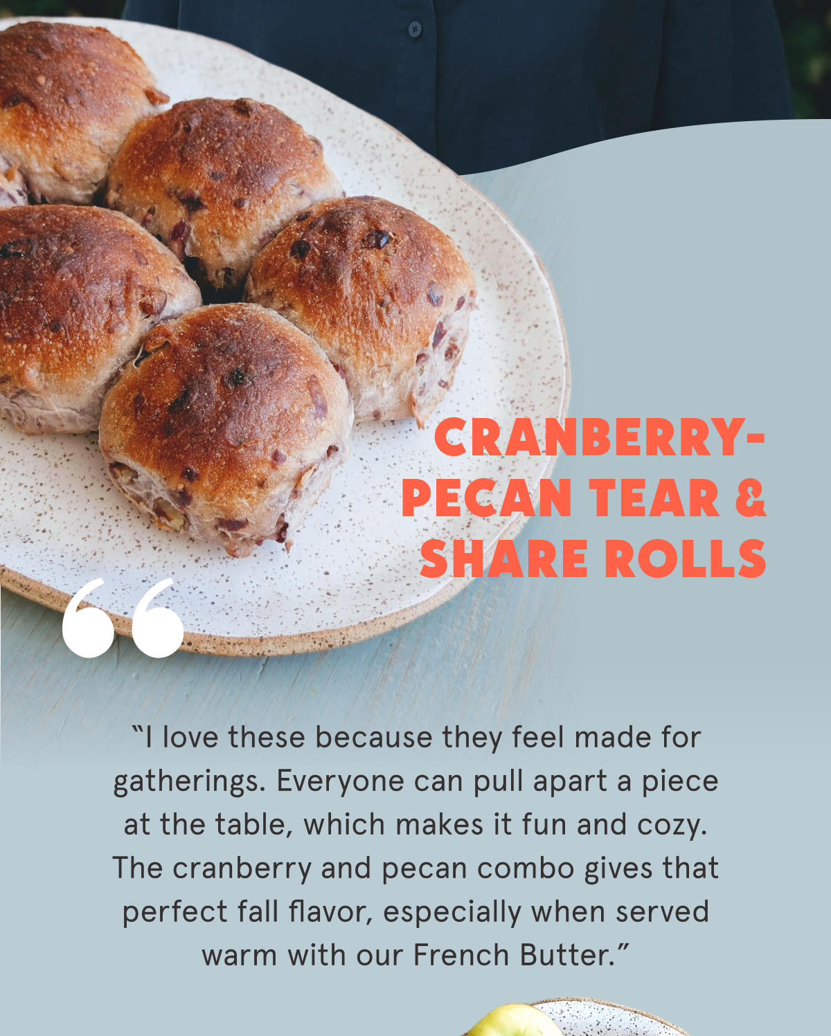 Cranberry-Pecan Tear & Share Rolls  “I love these because they feel made for gatherings. Everyone can pull apart a piece at the table, which makes it fun and cozy. The cranberry and pecan combo gives that perfect fall flavor, especially when served warm with our French Butter.”