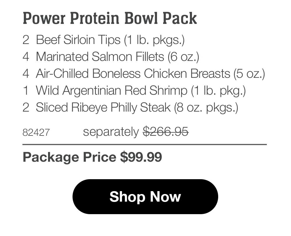 Power Protein Bowl Pack
2 Beef Sirloin Tips (1 Ib. pkgs.)
4 Marinated Salmon Fillets (6 oz.)
4 Air-Chilled Boneless Chicken Breasts (5 oz.)
1	Wild Argentinian Red Shrimp (1 Ib. pkg.)
2	Sliced Ribeye Philly Steak (8 oz. pkgs.)
82427
separately $266.95
Package Price $99.99
Shop Now
