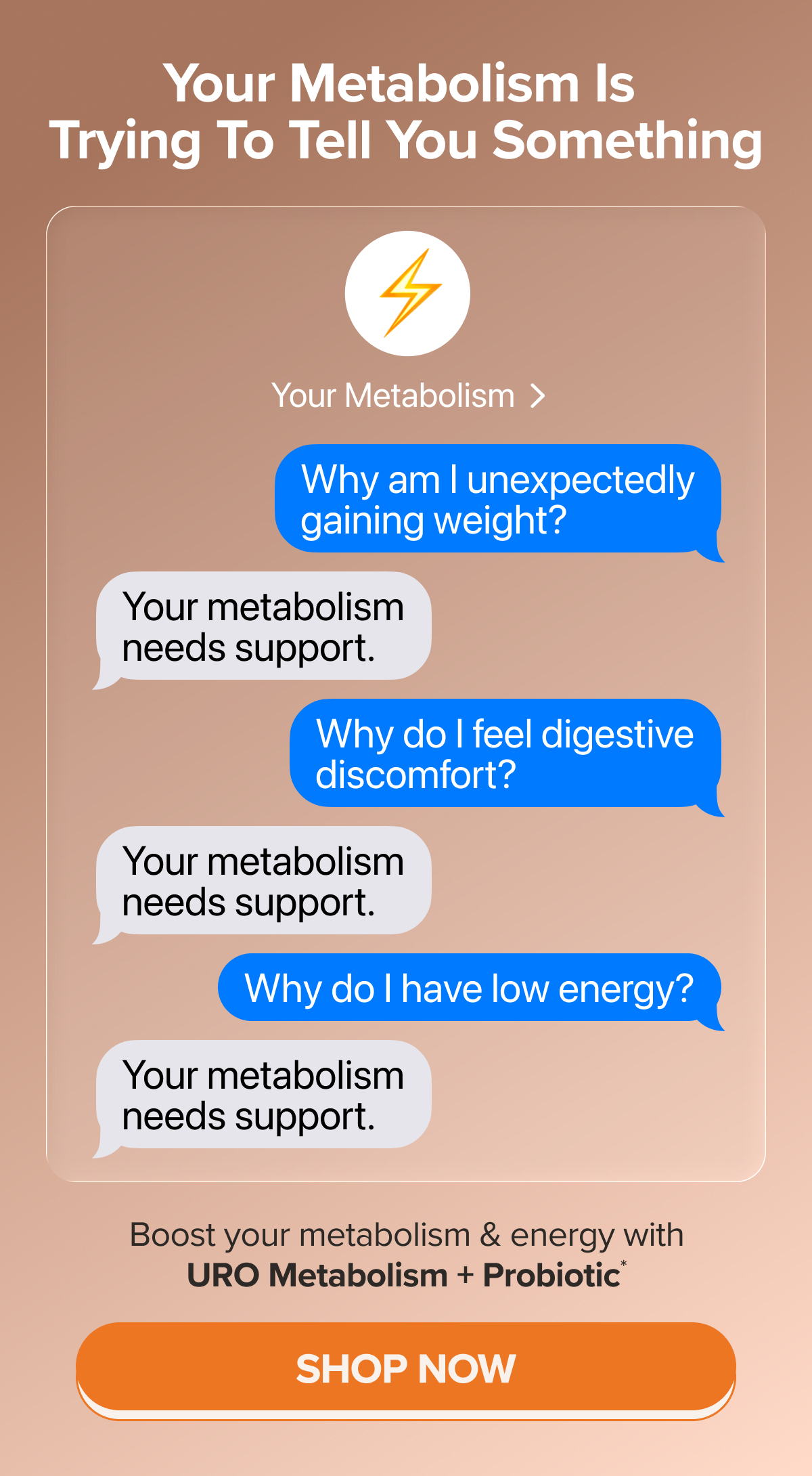 Your metabolism is trying to tell you something. Q: Why am I unexpectedly gaining weight? A: Your metabolism needs support. Q: Why do I feel digestive discomfort? A: Your metabolism needs support. Q: Why do I have low energy? A: Your metabolism needs support. Boost your metabolism & energy with URO Metabolism + Probiotic* SHOP NOW