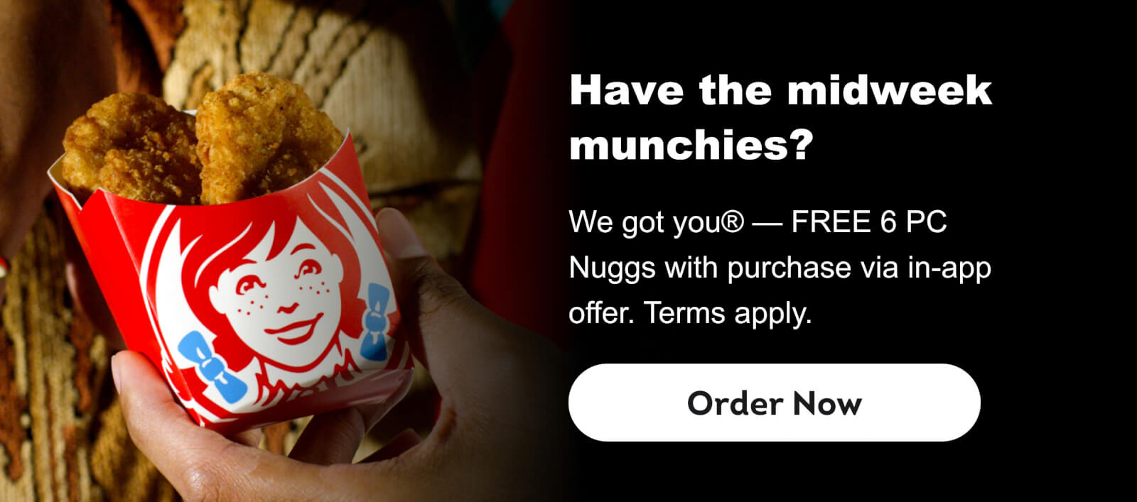 Have the midweek munchies? We got you® — FREE 6 PC Nuggs with purchase via in-app offer. Terms apply. Order Now