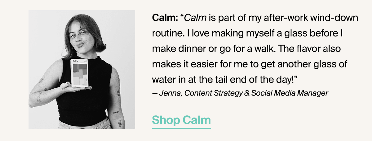 Calm: “Calm is part of my after-work wind-down routine. I love making myself a glass before I make dinner or go for a walk. The flavor also makes it easier for me to get another glass of water in at the tail end of the day!” — Jenna, Content Strategy & Social Media Manager