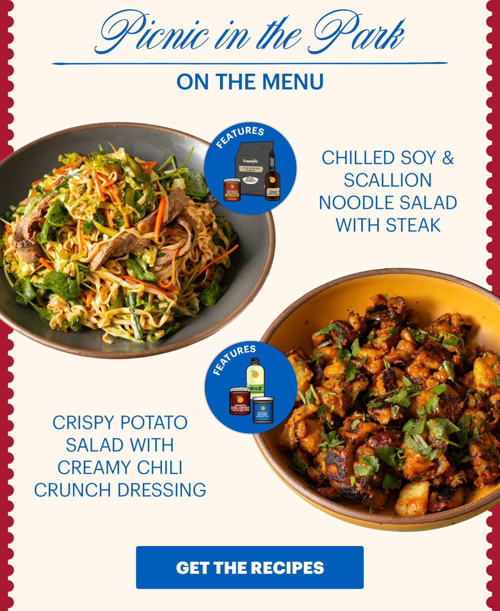 Header: Picnic in the Park  Sub-header: On the Menu:  Chilled Soy & Scallion Noodle Salad with Steak  Icon: Features: Soy Sauce, Chili Crunch Hot Honey, Soy & Scallion Noodles Crispy Potato Salad with Creamy Chili Crunch Dressing  Icon: Features: Savory Seasoned Salt, Rice Vinegar, Original Chili Crunch CTA: GET THE RECIPES