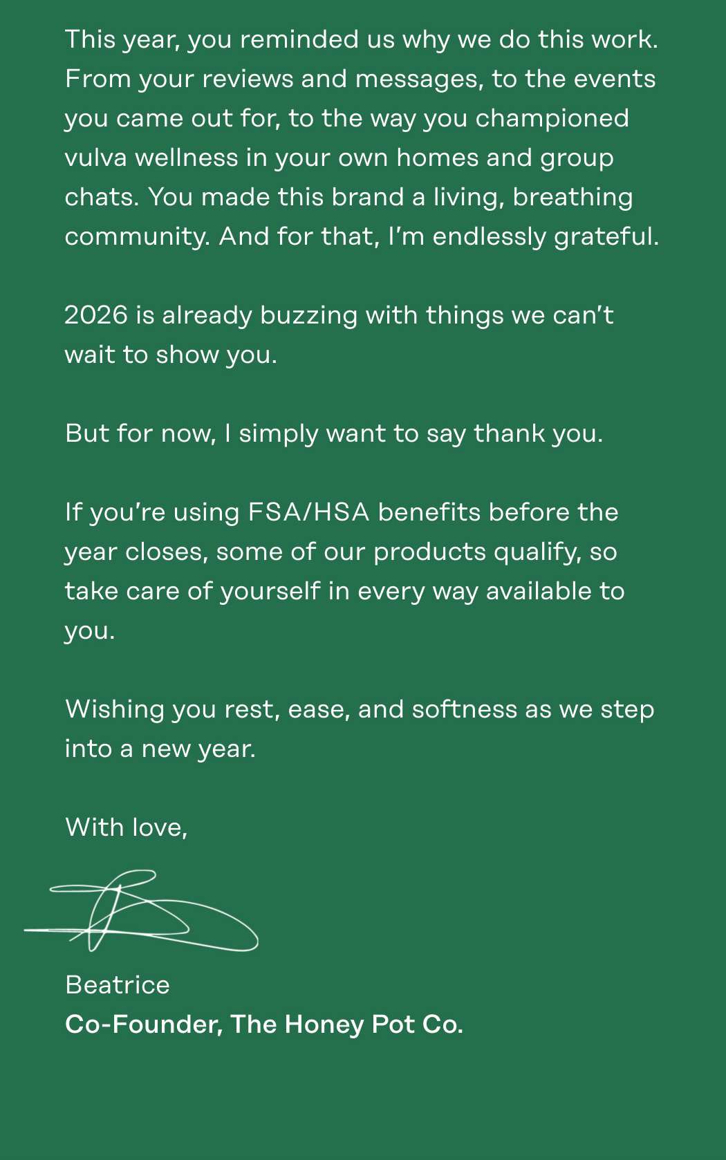 This year, you reminded us why we do this work. From your reviews and messages, to the events you came out for, to the way you championed vulva wellness in your own homes and group chats. You made this brand a living, breathing community. And for that, I’m endlessly grateful.  2026 is already buzzing with things we can’t wait to show you.   But for now, I simply want to say thank you.  If you’re using FSA/HSA benefits before the year closes, some of our products qualify, so take care of yourself in every way available to you.  Wishing you rest, ease, and softness as we step into a new year. With love, Beatrice Co-Founder, The Honey Pot Co.