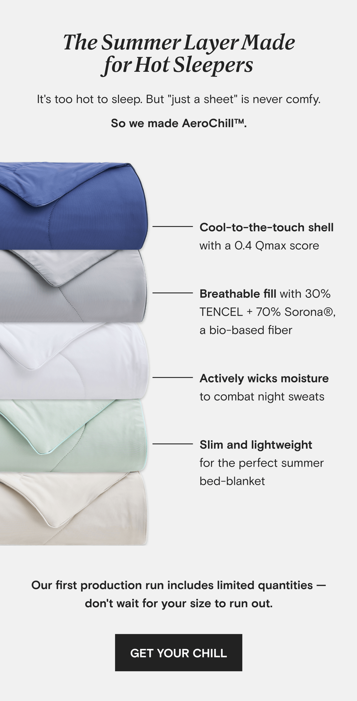 The Summer Layer Made for Hot Sleepers - It's too hot to sleep. But "just a sheet" is never comfy. So we made AeroChill™. | - Cool-to-the-touch shell with a 0.4 Qmax score - Breathable fill with 30% TENCEL + 70% Sorona®, a bio-based fiber - Actively wicks moisture to combat night sweats - Slim and lightweight for the perfect summer bed-blanket | Our first production run includes limited quantities — don't wait for your size to run out. | GET YOUR CHILL