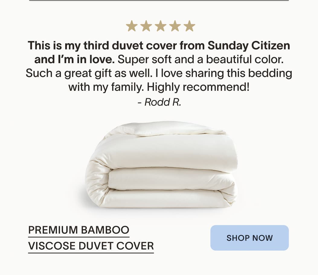 Premium Bamboo Viscose Duvet Cover This is my third duvet This is my third duvet cover from Sunday Citizen and I’m in love. Super soft and a beautiful color. Such a great gift as well. I love sharing this bedding with my family. Highly recommend! &nbsp;- Rodd R.