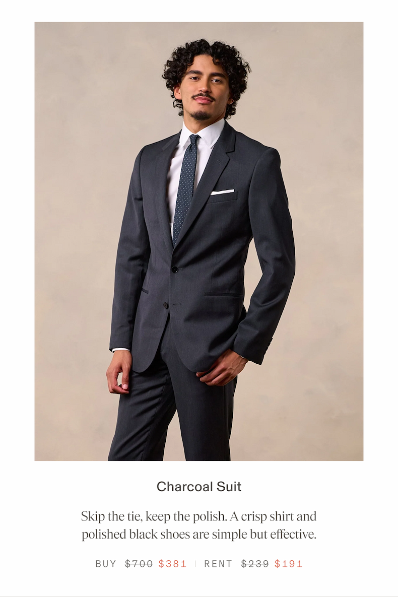 Charcoal Suit Skip the tie, keep the polish. A crisp shirt and polished black shoes are simple but effective. BUY $381 RENT $191