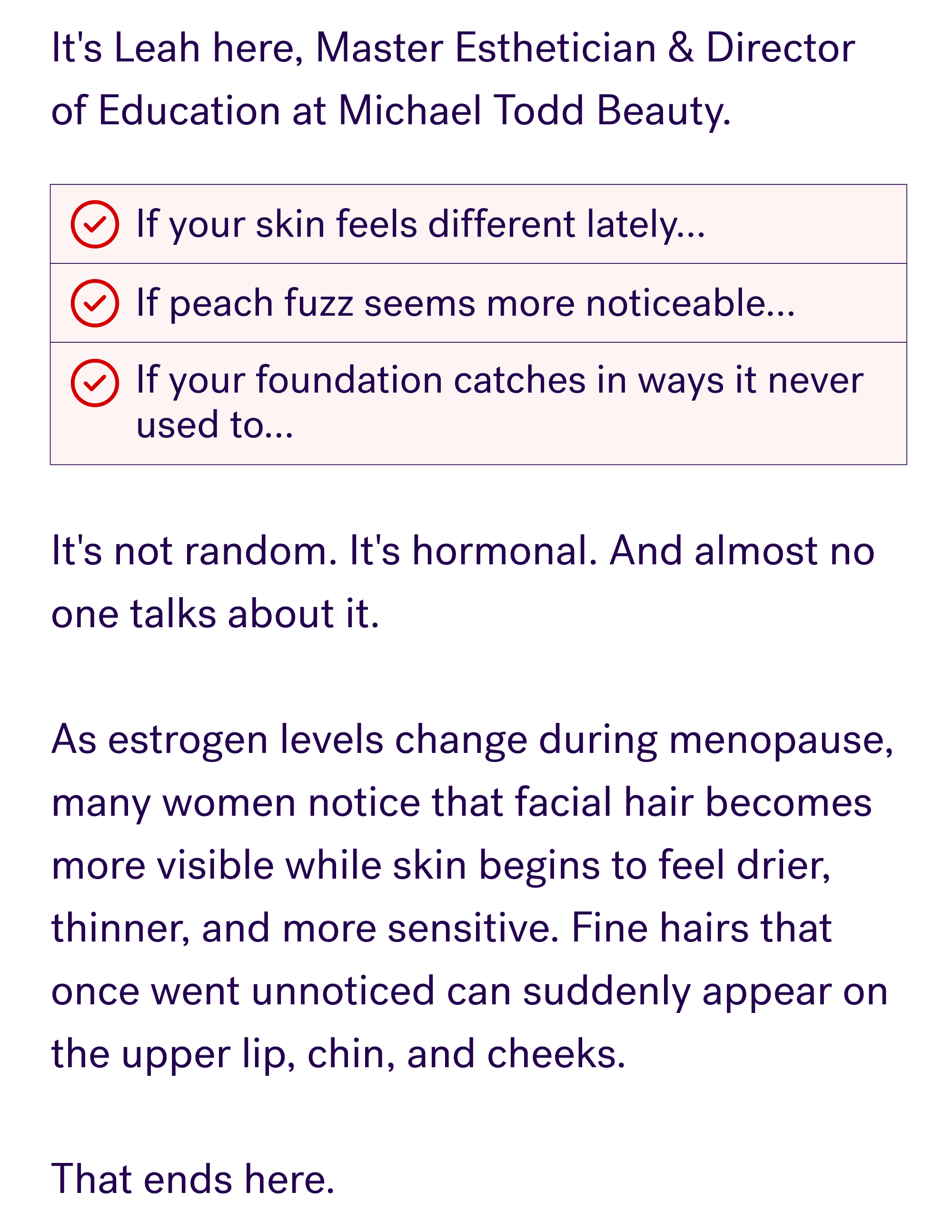 If your skin feels different lately... If peach fuzz seems more noticeable... If your foundation catches in ways it never used to... It's not random. It's hormonal. And almost no one talks about it. &nbsp; Menopause changes your skin's texture and increases facial hair growth. It's common, it's real, and for most women it shows up without warning. &nbsp; That ends here.