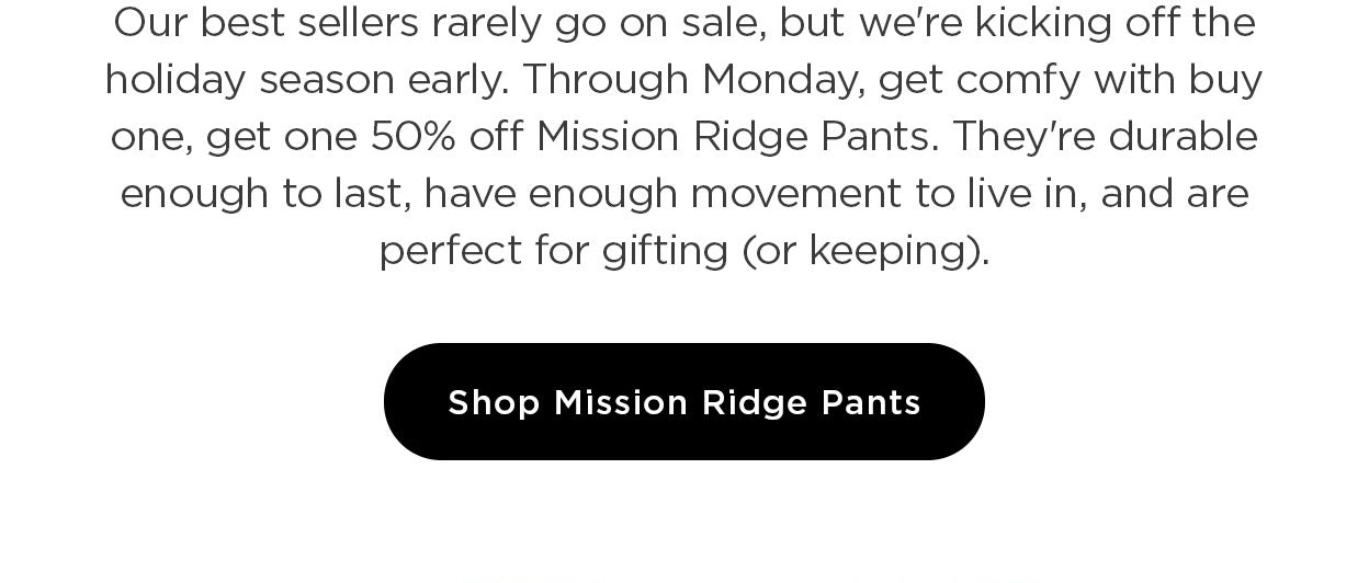 Our best sellers rarely go on sale, but we're kicking off the holiday season early. Through Monday, get comfy with buy one, get one 50% off Mission Ridge Pants. They're durable enough to last, have enough movement to live in, and are perfect for gifting (or keeping).