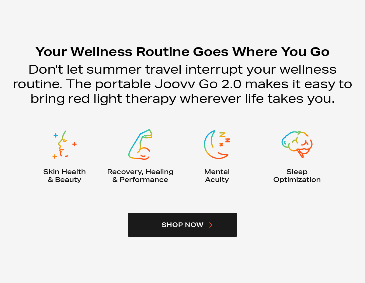 Your Wellness Routine Goes Where You Go. Don't let summer travel interrupt your wellness routine. The portable Joovv Go 2.0 makes it easy to bring red light therapy wherever life takes you.