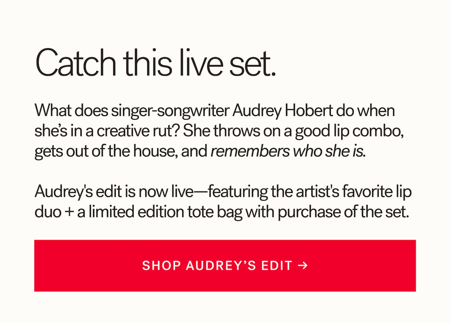 There she is!  What does singer-songwriter Audrey Hobert do when she’s in a creative rut? She throws on a good lip combo, gets out of the house, and remembers who she is.   Meet Audrey’s edit, featuring her favorite lip duo—plus a limited edition makeup bag with purchase of the set.    SHOP AUDREY’S EDIT