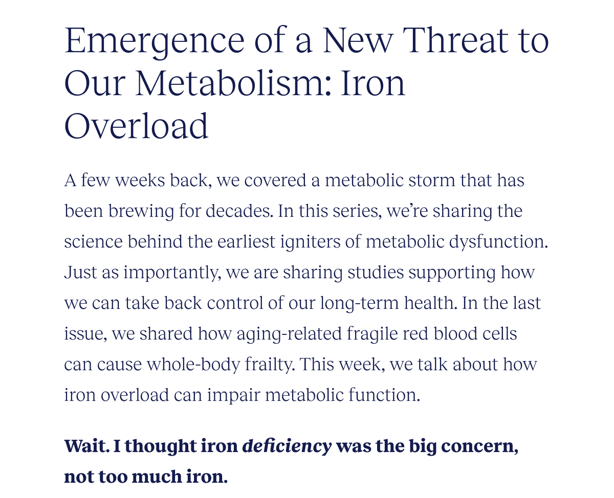 Emergence of a New Threat to Our Metabolism: Iron Overload | A few weeks back, we covered a metabolic storm that has been brewing for decades. In this series, we’re sharing the science behind the earliest igniters of metabolic dysfunction. Just as importantly, we are sharing studies supporting how we can take back control of our long-term health. In the last issue, we shared how aging-related fragile red blood cells can cause whole-body frailty. This week, we talk about how these fragile red blood cells can also lead to a thing called iron overload. | Wait. I thought iron deficiency was the big concern, not too much iron.