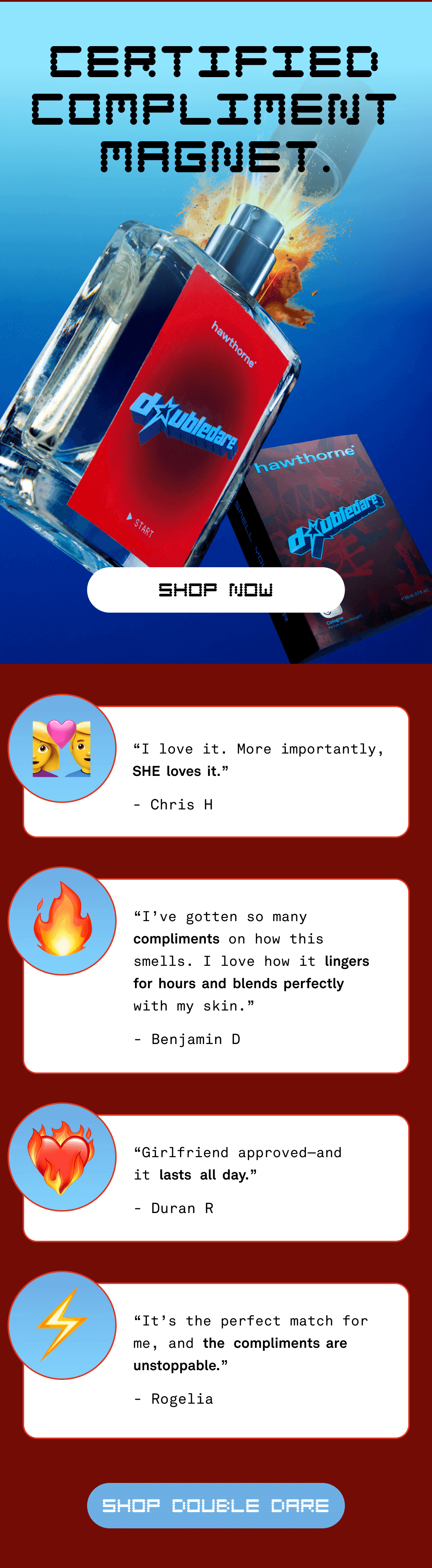 CERTIFIED COMPLIMENT MAGNET. SHOP NOW ?‍❤️‍? &nbsp; “I love it. More importantly, SHE  loves  it.” - Chris H ? “I’ve gotten so many compliments on how this smells. I love how it lingers  for  hours  and  blends  perfectly  with my skin.” - Benjamin D ❤️‍? “Girlfriend approved—and  it lasts all  day.” - Duran R ⚡ “It’s the perfect match for me, and the compliments  are unstoppable.” - Rogelia Shop Double Dare
