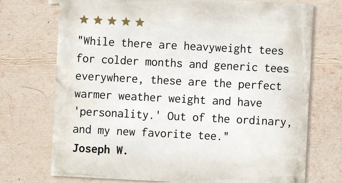While there are heavyweight tees for colder months and generic tees everywhere, these are the perfect warmer weather weight and have 'personality.' Out of the ordinary, and my new favorite tee." Joseph W.