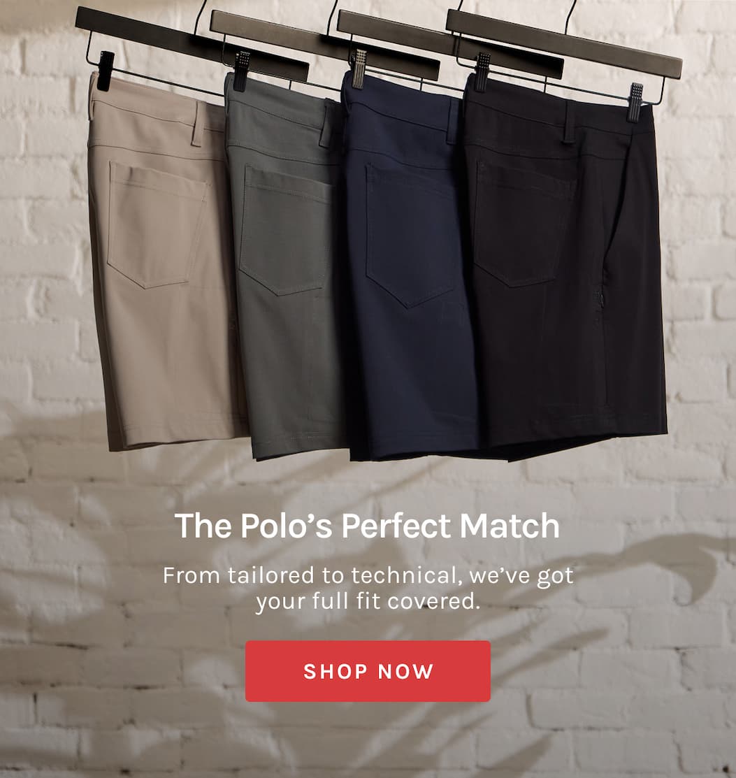 The Polo's Perfect Match From tailored to technical, we’ve got your full fit covered. [[SHOP NOW]]