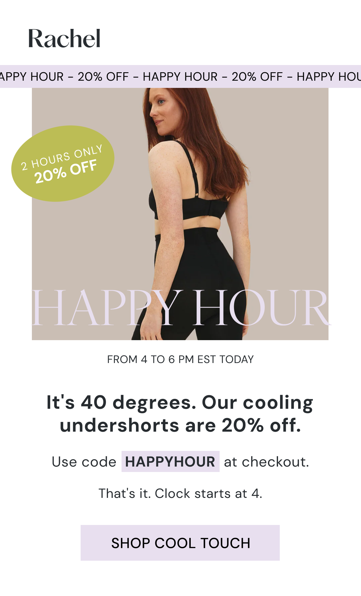 2 HOURS ONLY 20% OFF HAPPY HOUR From 4 to 6 PM EST today 20% off the Cool Touch undershort.  Use code  HAPPYHOUR  at checkout.  That's it. Clock starts at 4.  SHOP COOL TOUCH
