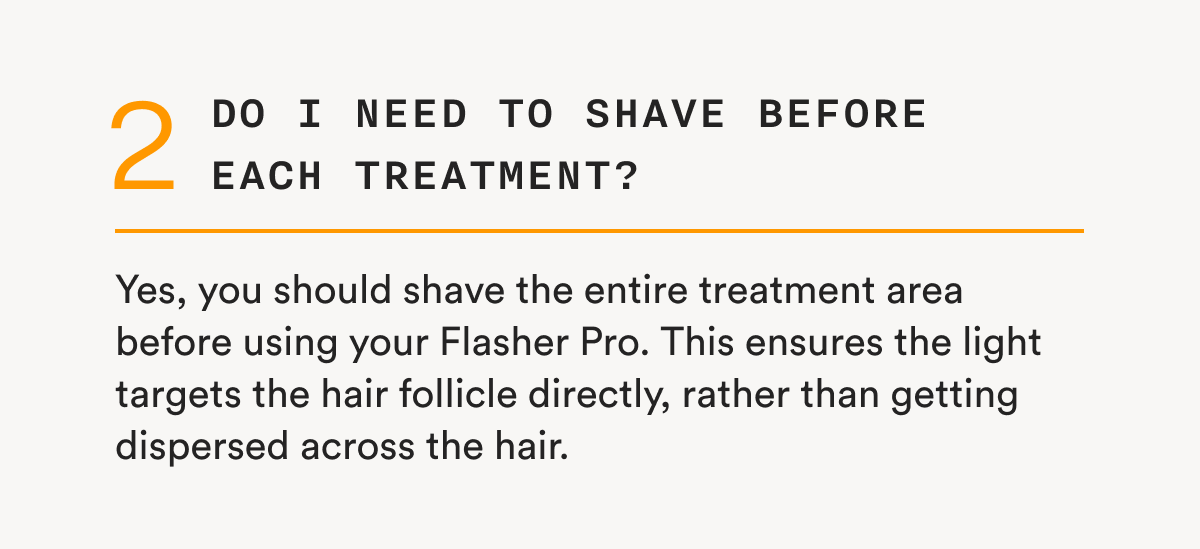 2 - Do I need to shave before each treatment? - Yes, you should shave the entire treatment area before using your Flasher Pro. This ensures the light targets the hair follicle directly, rather than getting dispersed across the hair.