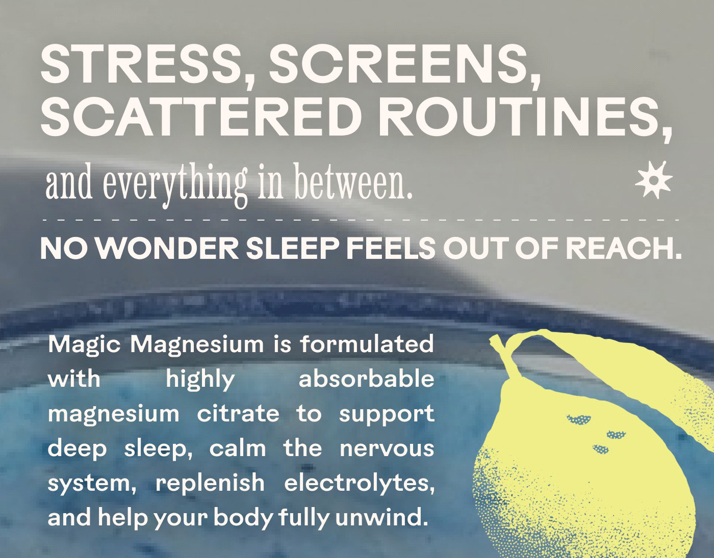 STRESS, SCREENS, SCATTERED ROUTINES, and everything in between. ❋ NO WONDER SLEEP FEELS OUT OF REACH. Magic Magnesium is formulated with highly absorbable magnesium citrate to support deep sleep, calm the nervous system, replenish electrolytes, and help your body fully unwind.