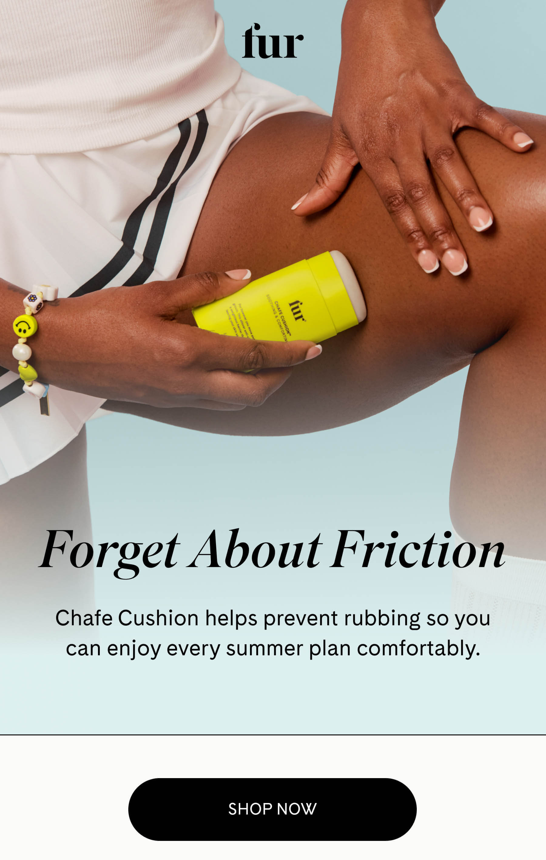 fur Forget About Friction Chafe Cushion helps prevent rubbing so you can enjoy every summer plan comfortably. SHOP NOW