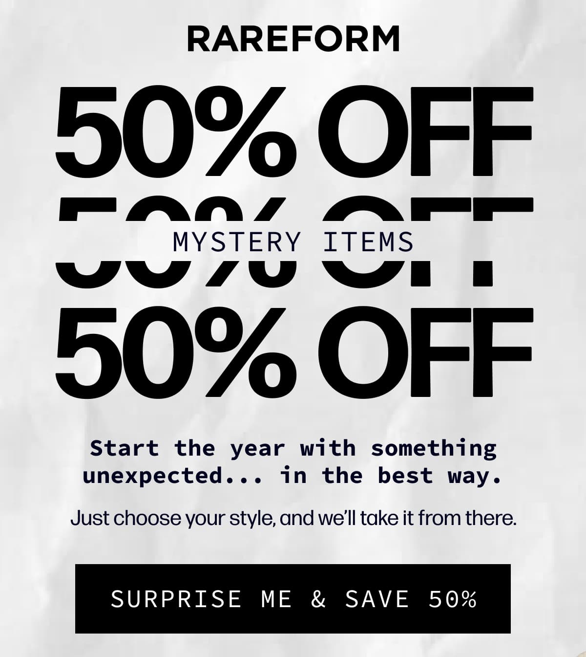 Rareform | 50% Off  50% Off  50% Off Mystery Items | Start the year with something unexpected... in the best way. - Just choose your style, and we’ll take it from there. | [SURPRISE ME & SAVE 50%]