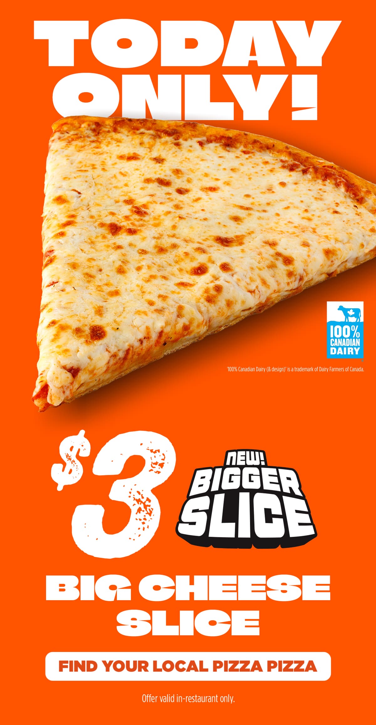 TODAY ONLY! $3 for a Big Cheese Slice. Made with 100% Canadian dairy. Find your local Pizza Pizza. Offer valid in-restaurant only.