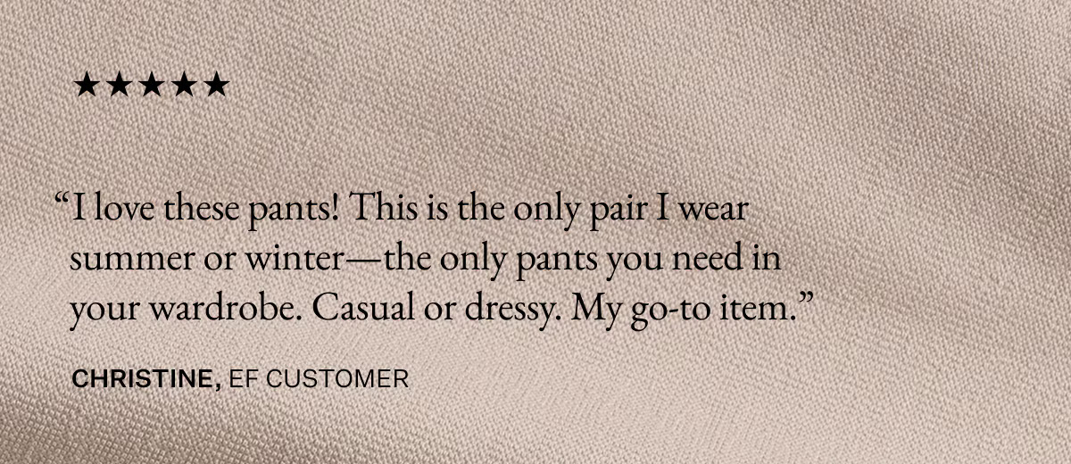 I love these pants! This is the only pair I wear summer or winter—the only pants you need in your wardrobe. Casual or dressy. My go-to item. - Christine, EF Customer