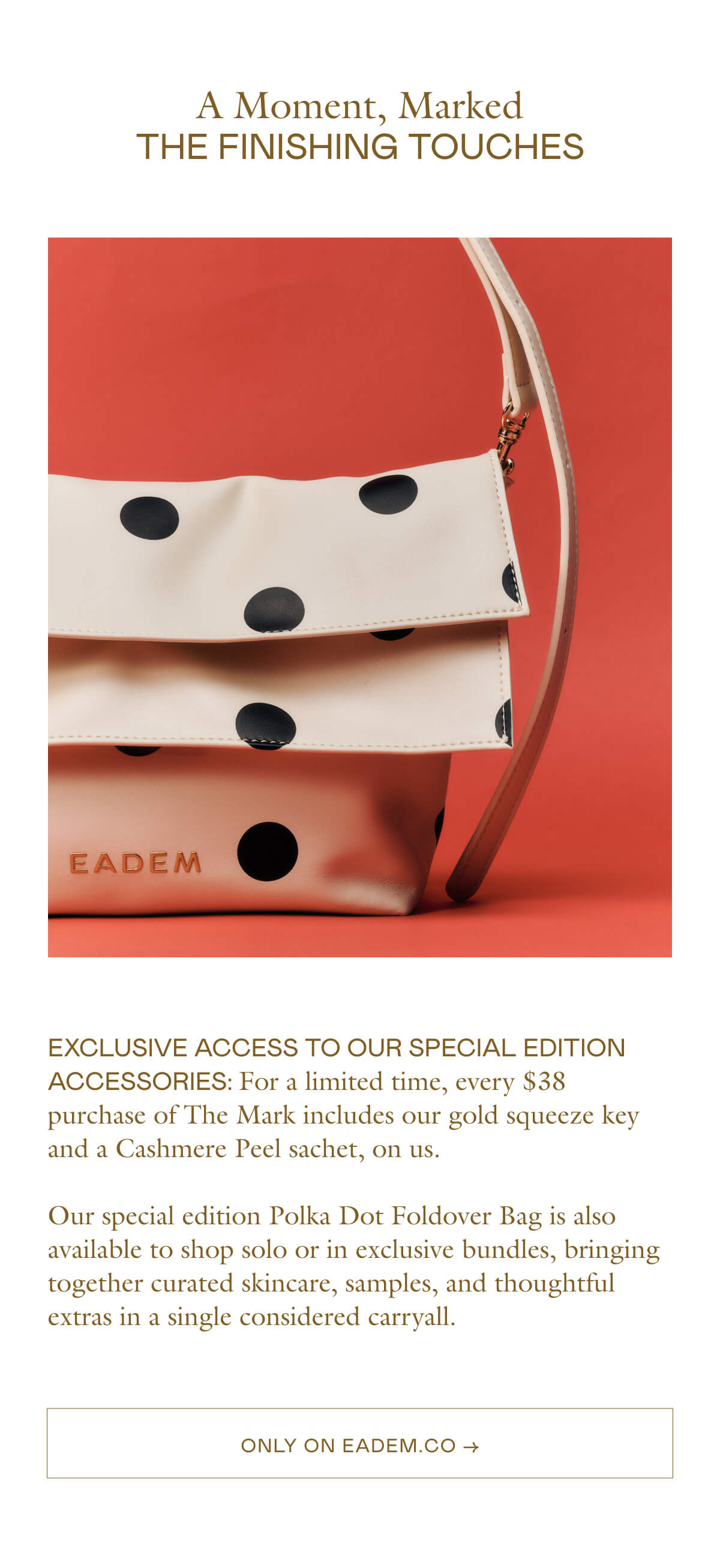 exclusive Access to our special edition accessories: For a limited time, every $38 purchase of The Mark includes our gold squeeze key and a Cashmere Peel sachet, on us.   Our special edition Polka Dot Foldover Bag is also available to shop solo or in exclusive bundles, bringing together curated skincare, samples, and thoughtful extras in a single considered carryall.