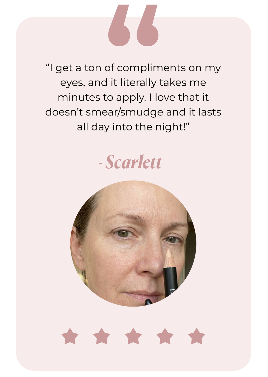 “I get a ton of compliments on my eyes, and it literally takes me minutes to apply. I love that it doesn’t smear/smudge and it lasts all day into the night!” - Scarlett. 