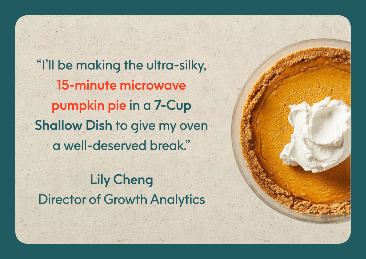 “I’ll be making the ultra-silky, 15-minute microwave pumpkin pie in a 7-Cup Shallow Dish to give my oven a well-deserved break.” - Lily Cheng, Director of Growth Analytics