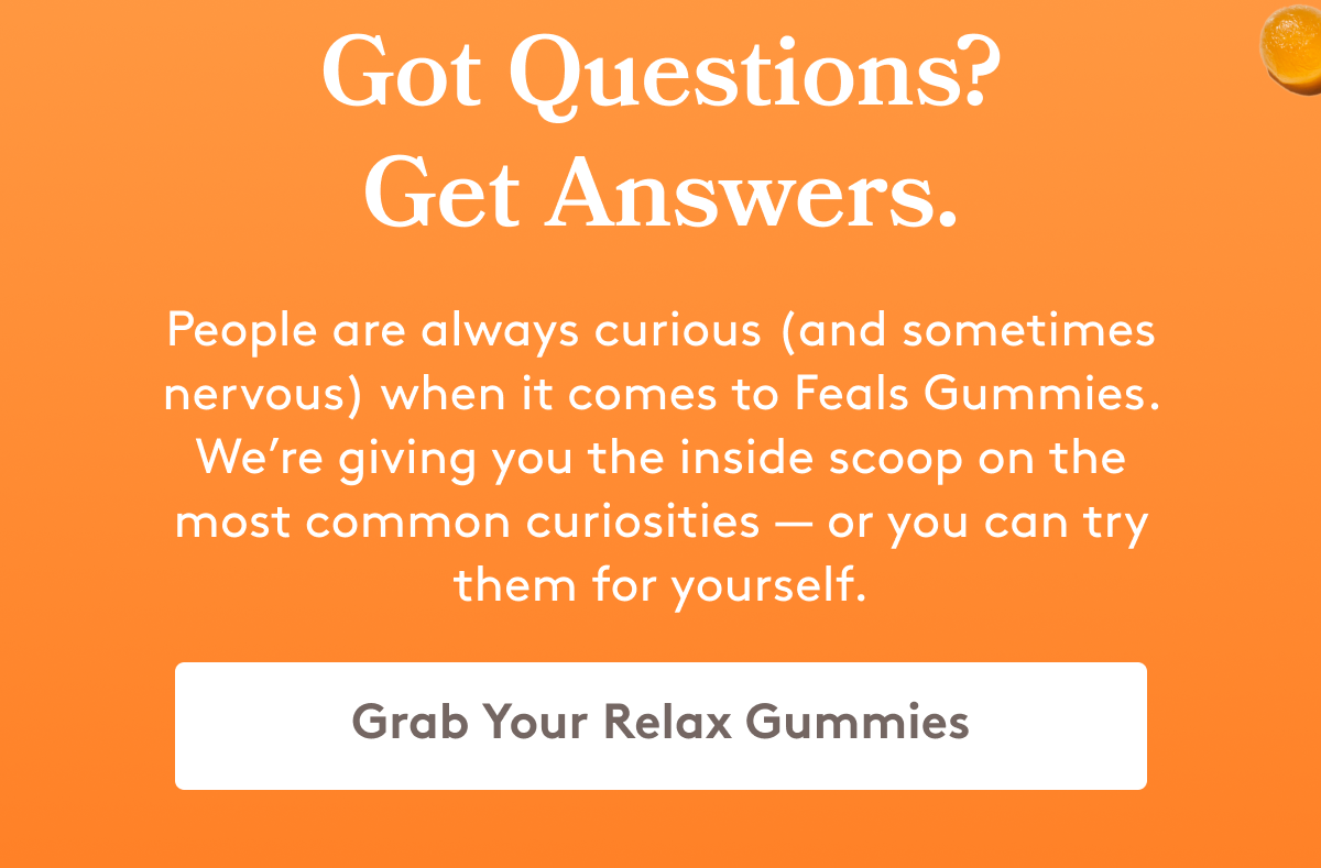Got Questions? Get Answers. People are always curious (and sometimes nervous) when it comes to Feals Gummies. We’re giving you the inside scoop on the most common curiosities — or you can try them for yourself. [Grab Your Relax Gummies]