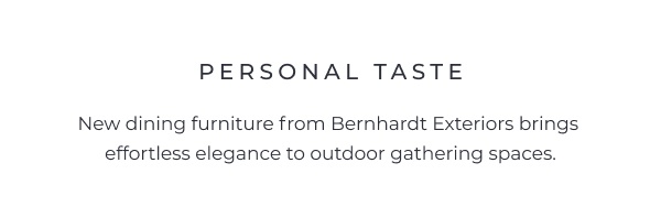A minimalist text layout centered on a white background introducing new furniture from an outdoor collection. Image Text: PERSONAL TASTE New dining furniture from Bernhardt Exteriors brings effortless elegance to outdoor gathering spaces.