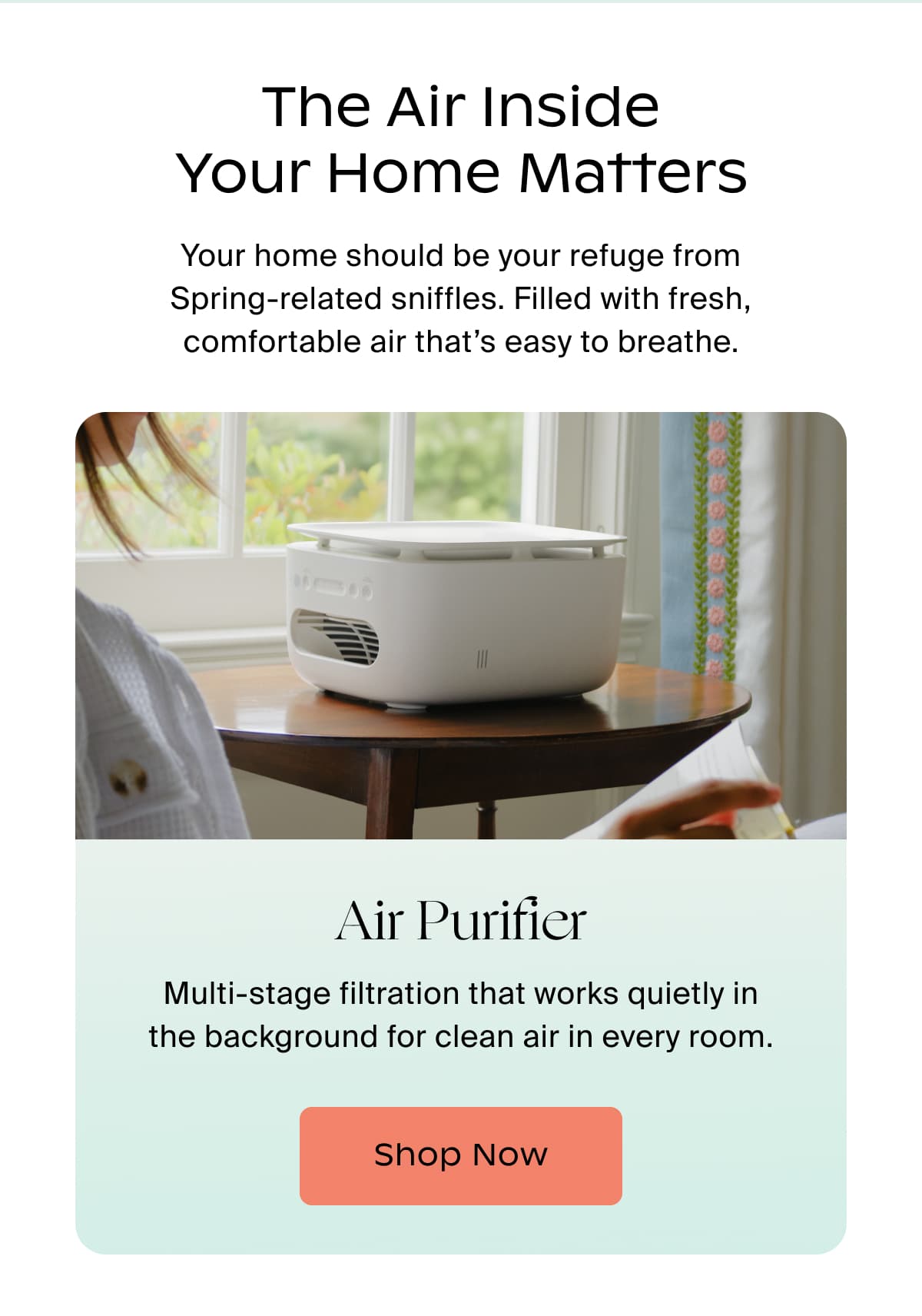 The Air Inside Your Home Matters | Your home should be your refuge from Spring-related sniffles. Filled with fresh, comfortable air that’s easy to breathe. | Air Purifier | Multi-stage filtration that works quietly in the background for clean air in every room. | Shop Now