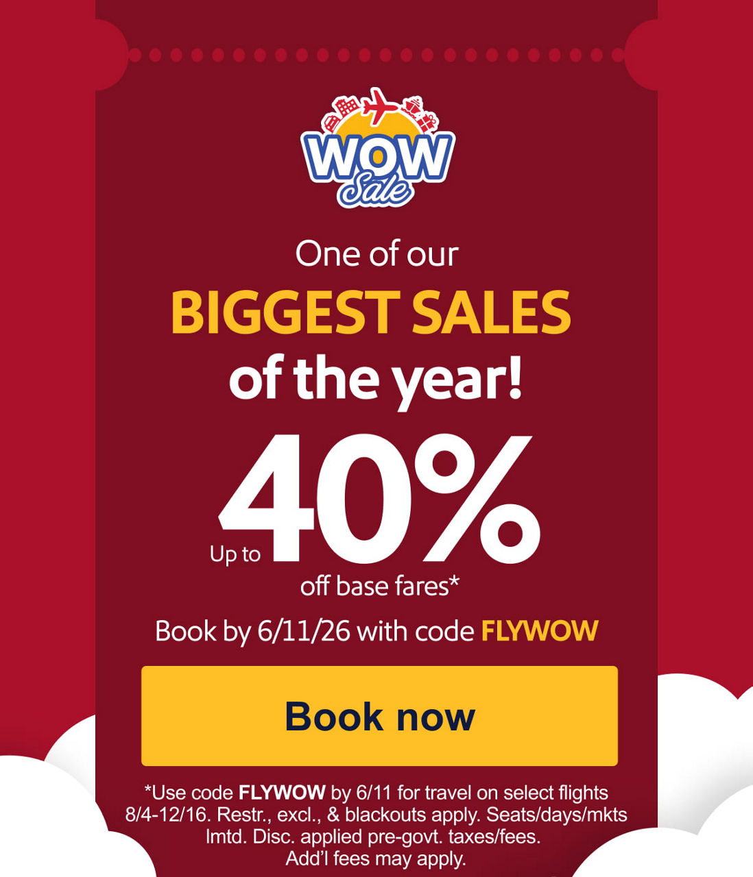 One of our BIGGEST SALES of the year! Up to 40% off base fares.* Book by 6/11/26 with code FLYWOW. *Use code FLYWOW by 6/11 for travel on select flights 8/4-12/16. Restr., excl., & blackouts apply. Seats/days/mkts lmtd. Disc. applied pre-govt. taxes/fees. Add’l fees may apply. [Book now].