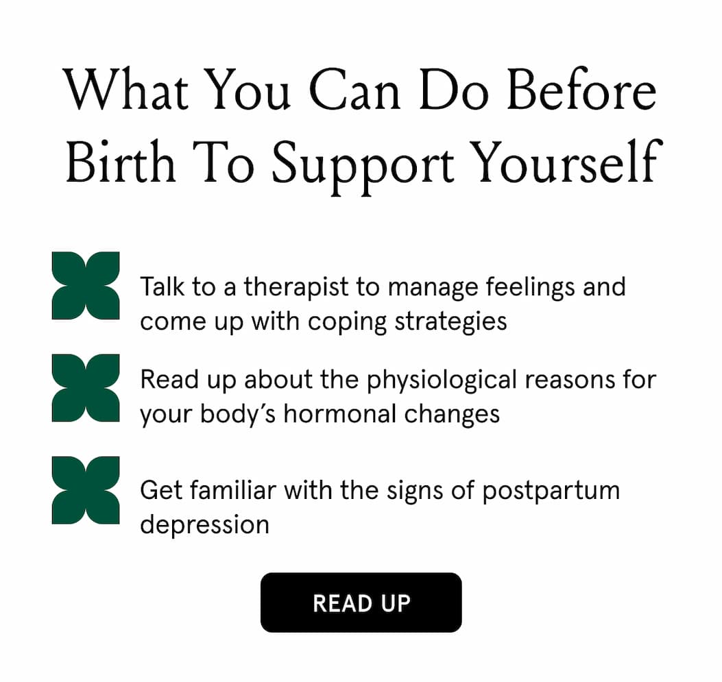 What you can do before birth to support yourself. Talk to a therapist to manage feeling and come up with coping strategies. Read up about the physiological reasons for your body's hormonal changes. Get familiar with the signs of postpartum depressions. Read up.