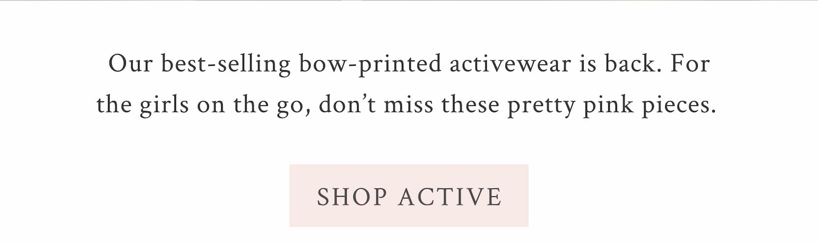 Our best-selling bow-printed activewear is back. For the girls on the go, don’t miss these pretty pink pieces.  <SHOP ACTIVE>