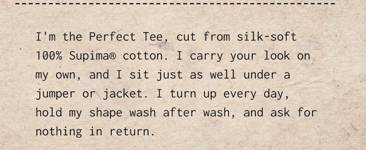 I'm the Perfect Tee, cut from silk-soft 100% Supima cotton. I carry your look on my own, and I sit just as well under a jumper or jacket. I turn up every day, hold my shape wash after wash, and ask for nothing in return.