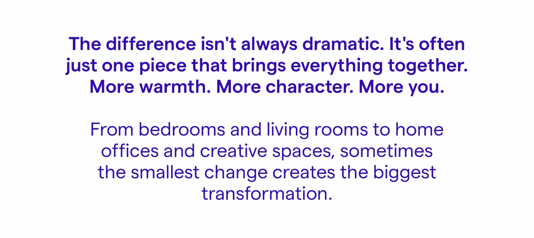 The difference isn't always dramatic. It's often just one piece that brings everything together. More warmth. More character. More you. From bedrooms and living rooms to home offices and creative spaces, sometimes the smallest change creates the biggest transformation.