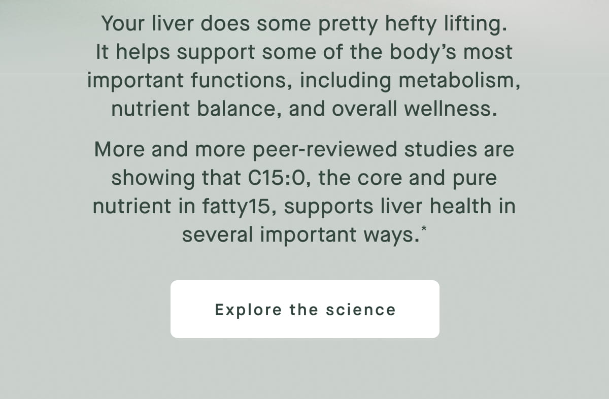 Your liver does some pretty hefty lifting. It helps support some of the body’s most important functions, including metabolism, nutrient balance, and overall wellness. More and more peer-reviewed studies are showing that C15:0, the core and pure nutrient in fatty15, supports liver health in several important ways.* Explore the science
