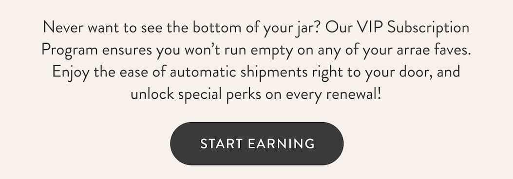 Never want to see the bottom of your jar? Our VIP Subscription Program ensures you won’t run empty on any of your arrae faves. Enjoy the ease of automatic shipments right to your door, and unlock special perks on every renewal! START EARNING