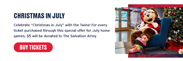Celebrate “Christmas in July” with the Twins! For every ticket purchased through this special offer for July home games, $5 will be donated to The Salvation Army. Buy Tickets.
