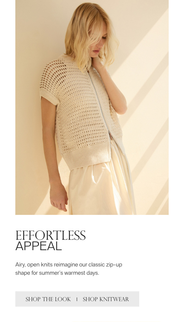 EFFORTLESS APPEAL - Airy, open knits reimagine our classic zip-up shape for summer's warmest days. - [SHOP THE LOOK] - [SHOP KNITWEAR]