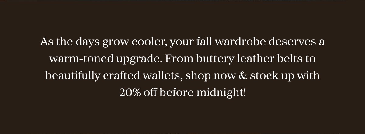 As the days grow cooler, your fall wardrobe deserves a warm-toned upgrade. From buttery leather belts to beautifully crafted wallets, shop now & stock up with 20% off before midnight!