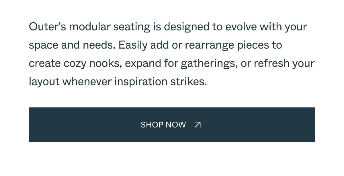 Outer's modular seating is designed to evolve with your space and needs. Easily add or rearrange pieces to create cozy nooks, expand for gatherings, or refresh your layout whenever inspiration strikes. Shop Now