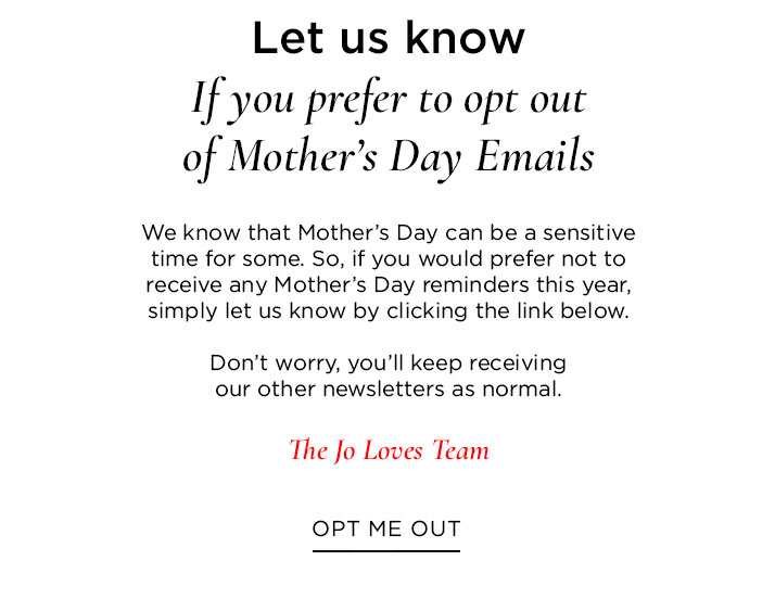 If you prefer to opt out of Mother’s Day Emails We know that Mother’s Day can be a sensitive time for some. So, if you would prefer not to receive any Mother’s Day reminders this year, simply let us know by clicking the link below. Don’t worry, you’ll keep receiving our other newsletters as normal. The Jo Loves Team