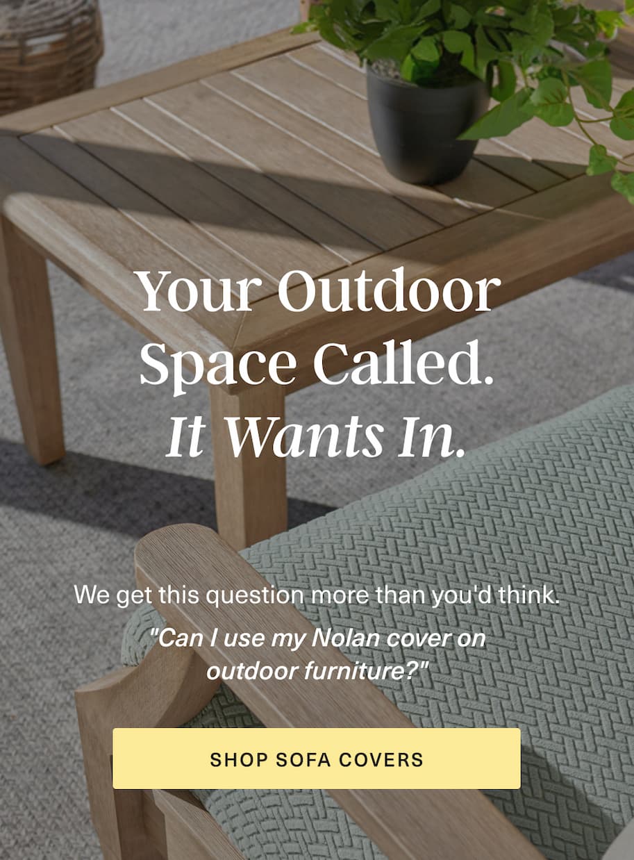 Your Outdoor Space Called. It Wants In. Can I use my Nolan covers on outdoor furniture? [ SHOP SOFA COVERS ]
