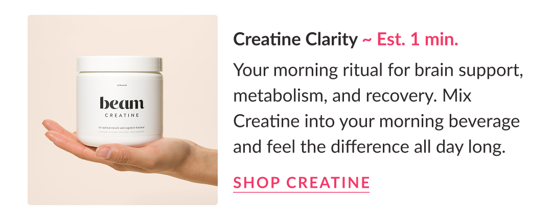 Creatine Clarity ~ Est. 1 min. | Your morning ritual for brain support, metabolism, and recovery. Mix Creatine into your morning beverage and feel the difference all day long.  Shop Creatine